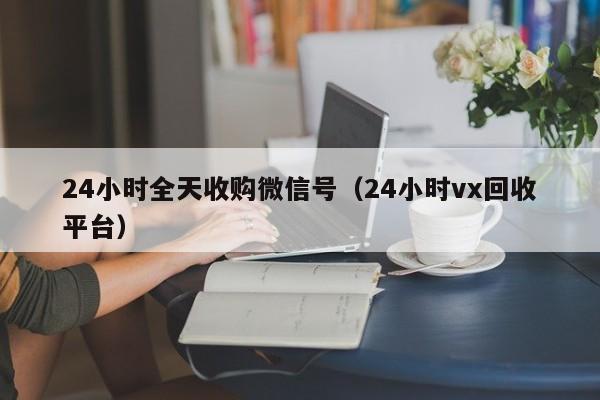 24小时全天收购微信号（24小时vx回收平台）