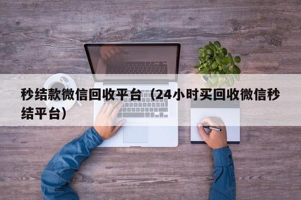 秒结款微信回收平台（24小时买回收微信秒结平台）