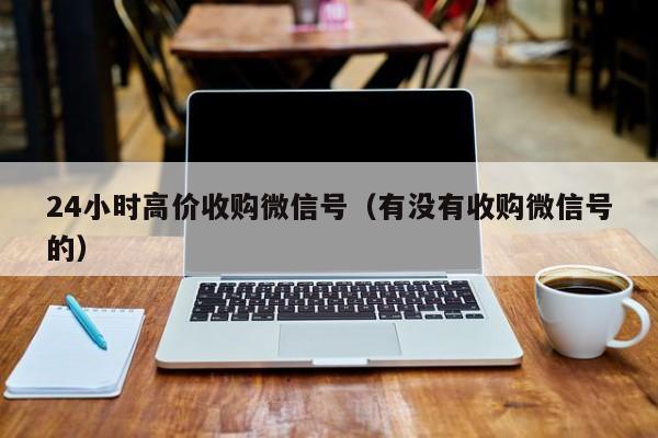 24小时高价收购微信号（有没有收购微信号的）