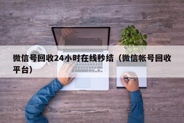 微信号回收24小时在线秒结（微信帐号回收平台）