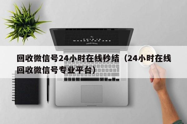 回收微信号24小时在线秒结（24小时在线回收微信号专业平台）