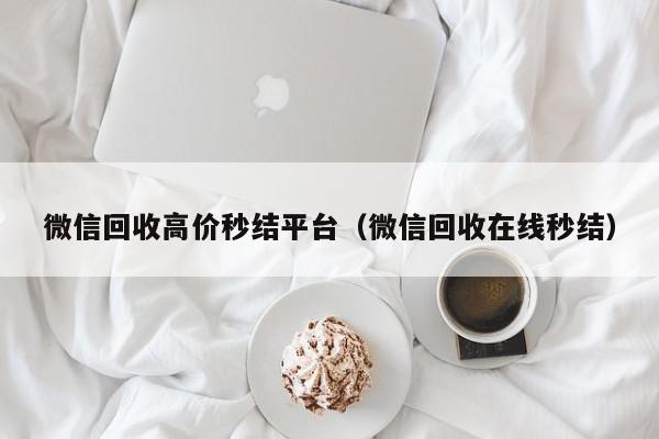 微信回收高价秒结平台（微信回收在线秒结）