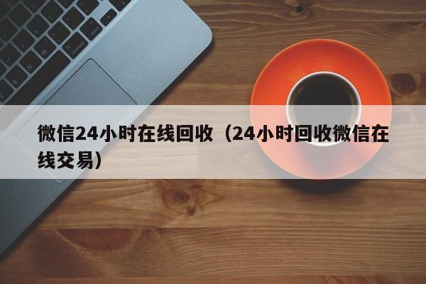 微信24小时在线回收（24小时回收微信在线交易）