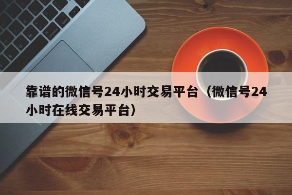 靠谱的微信号24小时交易平台（微信号24小时在线交易平台）