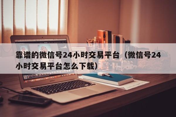 靠谱的微信号24小时交易平台（微信号24小时交易平台怎么下载）