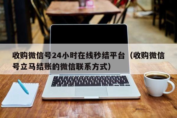 收购微信号24小时在线秒结平台（收购微信号立马结账的微信联系方式）