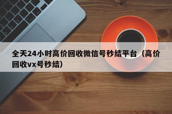 全天24小时高价回收微信号秒结平台（高价回收vx号秒结）