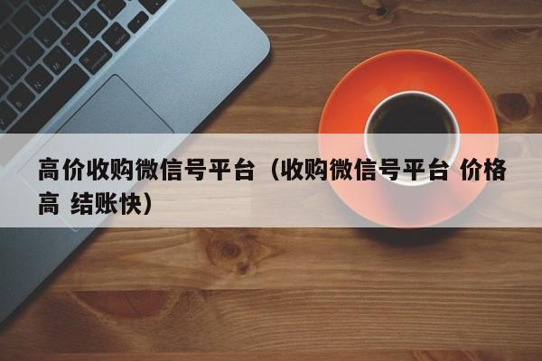 高价收购微信号平台（收购微信号平台 价格高 结账快）