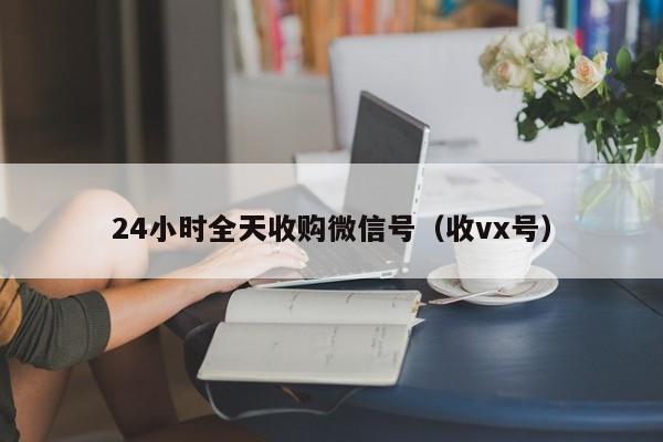 24小时全天收购微信号（收vx号）