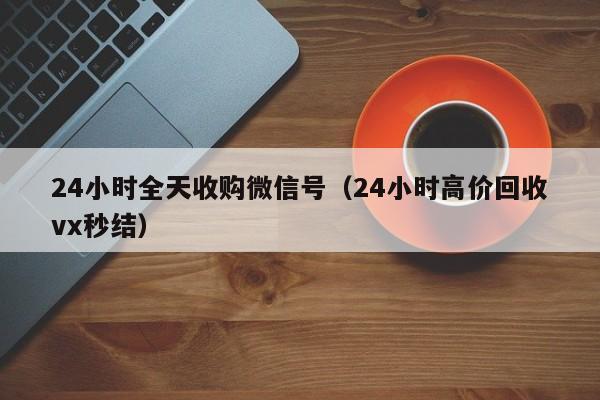 24小时全天收购微信号（24小时高价回收vx秒结）