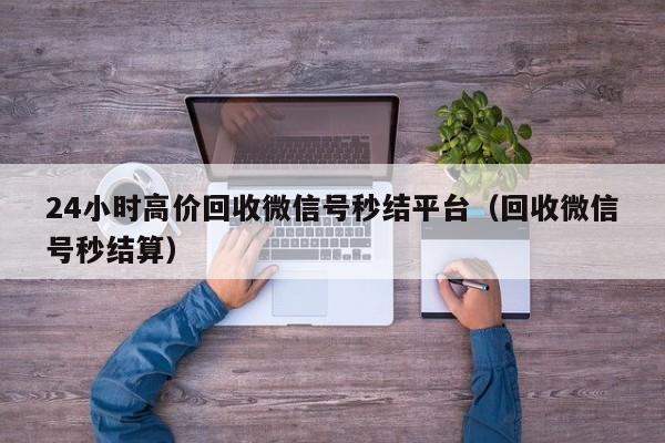 24小时高价回收微信号秒结平台（回收微信号秒结算）