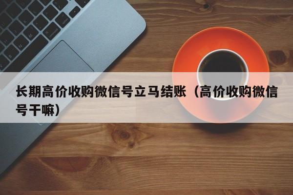 长期高价收购微信号立马结账（高价收购微信号干嘛）