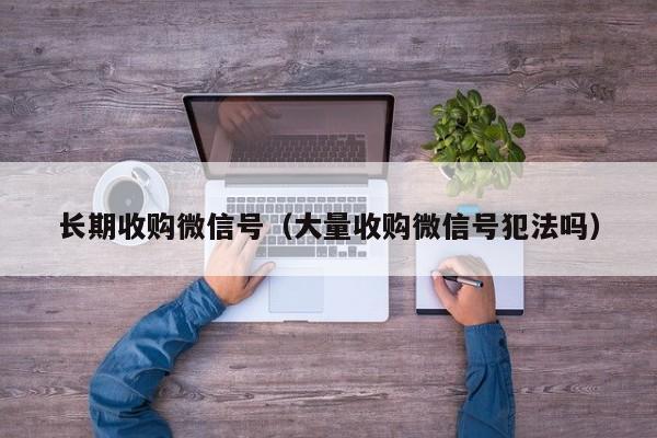 长期收购微信号（大量收购微信号犯法吗）