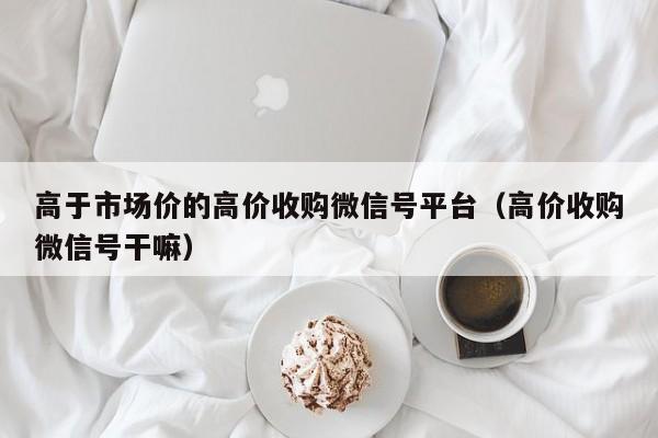 高于市场价的高价收购微信号平台（高价收购微信号干嘛）