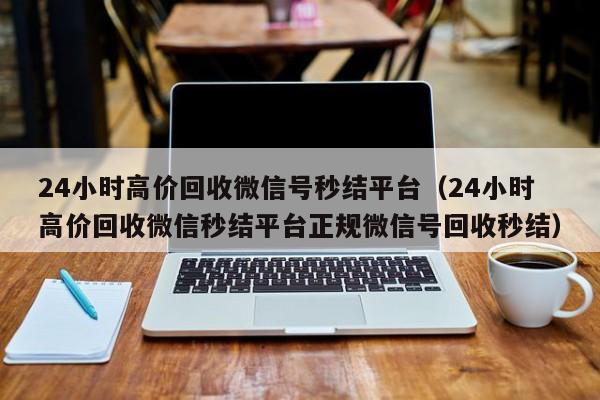 24小时高价回收微信号秒结平台（24小时高价回收微信秒结平台正规微信号回收秒结）