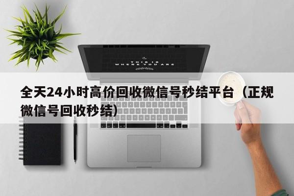 全天24小时高价回收微信号秒结平台（正规微信号回收秒结）
