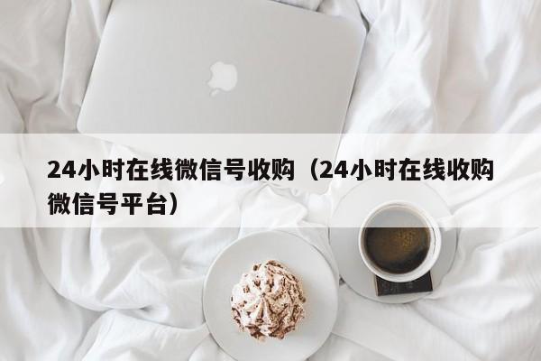 24小时在线微信号收购（24小时在线收购微信号平台）