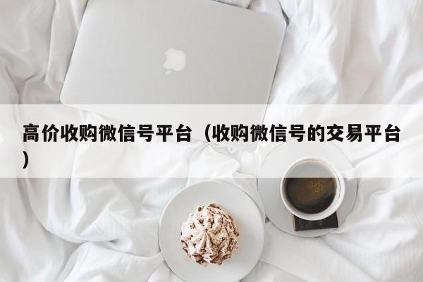 高价收购微信号平台（收购微信号的交易平台）