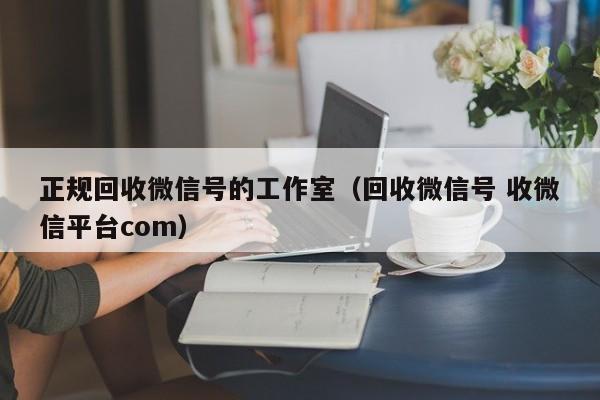 正规回收微信号的工作室（回收微信号 收微信平台com）
